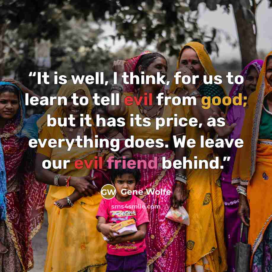 “It is well, I think, for us to learn to tell evil from good; but it has its price, as everything does. We leave our evil friend behind.” quote by Gene Wolfe