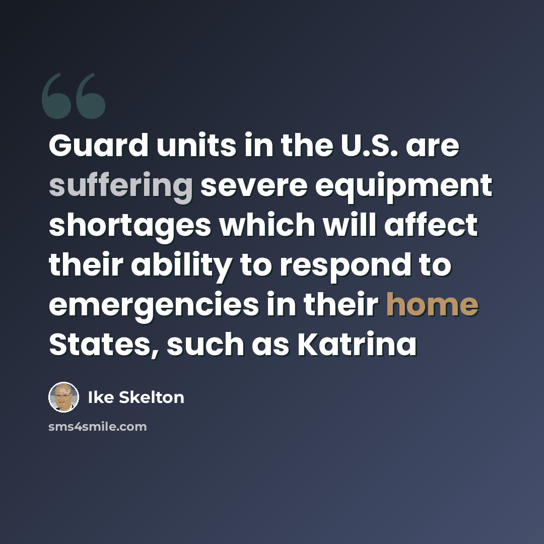 “Guard units in the U.S. are suffering severe equipment shortages which will affect their ability to respond to emergencies in their home States, such as Katrina” quote by Ike Skelton