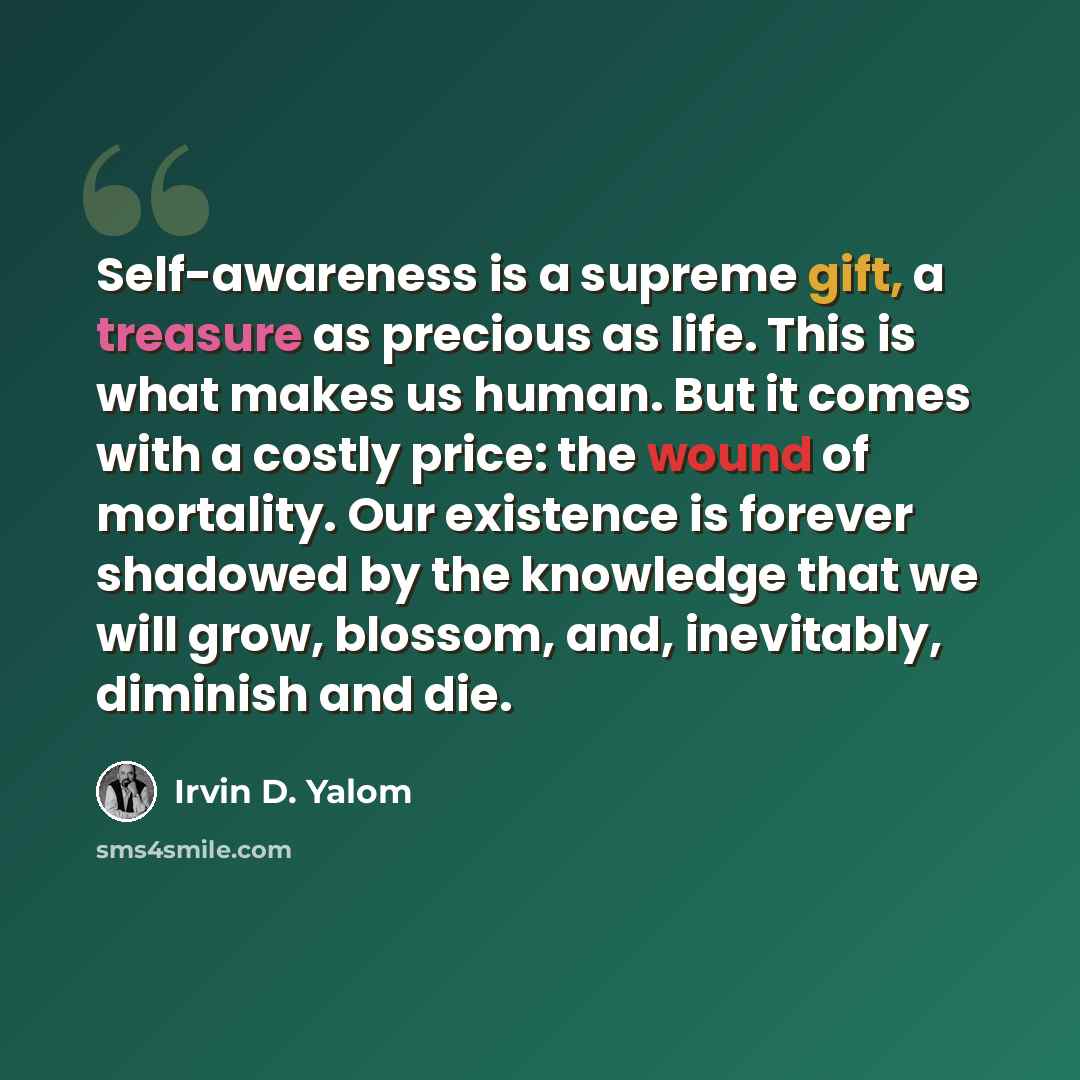“Self-awareness is a supreme gift, a treasure as precious as life. This is what makes us human. But it comes with a costly price: the wound of mortality. Our existence is forever shadowed by the knowledge that we will grow, blossom, and, inevitably, diminish and die.” quote by Irvin D. Yalom