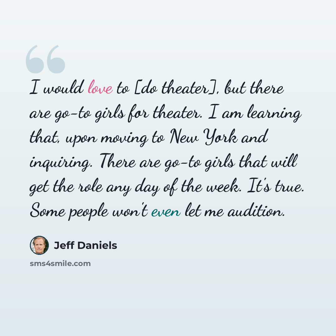 “I would love to [do theater], but there are go-to girls for theater. I am learning that, upon moving to New York and inquiring. There are go-to girls that will get the role any day of the week. It's true. Some people won't even let me audition.” quote by Jeff Daniels