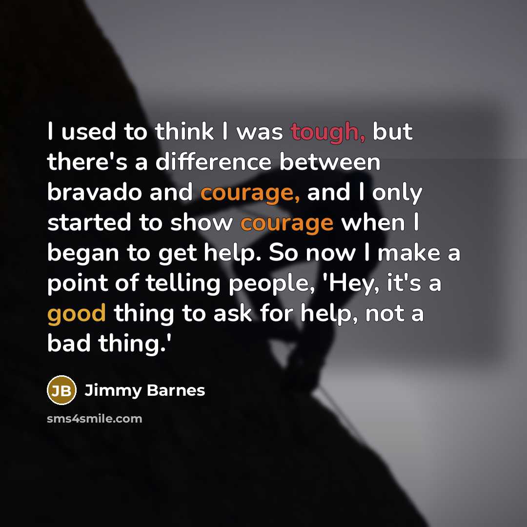 “I used to think I was tough, but there's a difference between bravado and courage, and I only started to show courage when I began to get help. So now I make a point of telling people, 'Hey, it's a good thing to ask for help, not a bad thing.'” quote by Jimmy Barnes