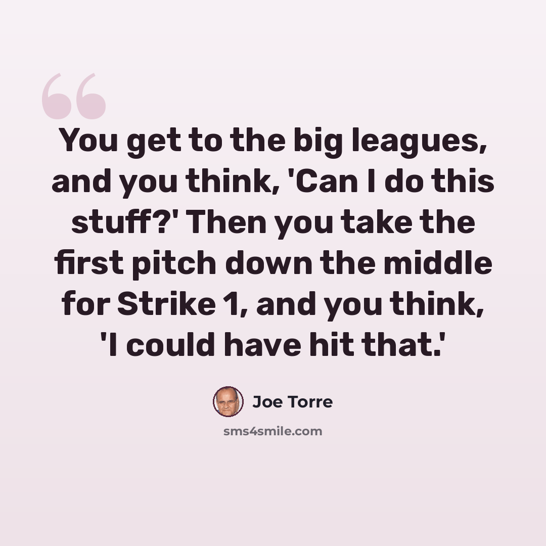 “You get to the big leagues, and you think, 'Can I do this stuff?' Then you take the first pitch down the middle for Strike 1, and you think, 'I could have hit that.'” quote by Joe Torre