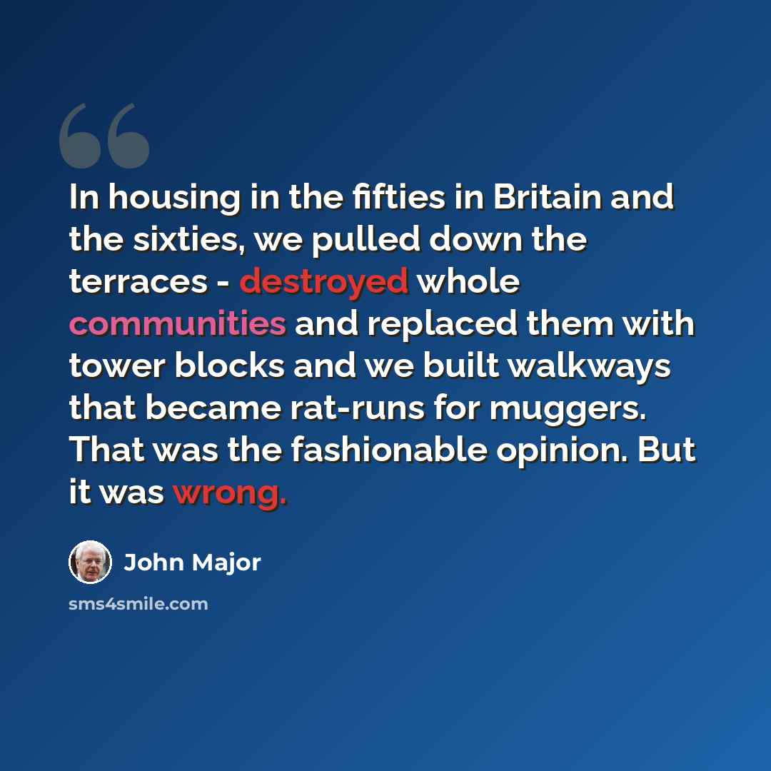 “In housing in the fifties in Britain and the sixties, we pulled down the terraces - destroyed whole communities and replaced them with tower blocks and we built walkways that became rat-runs for muggers. That was the fashionable opinion. But it was wrong.” quote by John Major