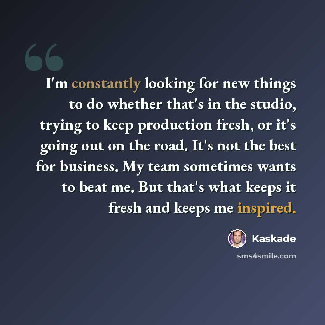 “I'm constantly looking for new things to do whether that's in the studio, trying to keep production fresh, or it's going out on the road. It's not the best for business. My team sometimes wants to beat me. But that's what keeps it fresh and keeps me inspired.” quote by Kaskade