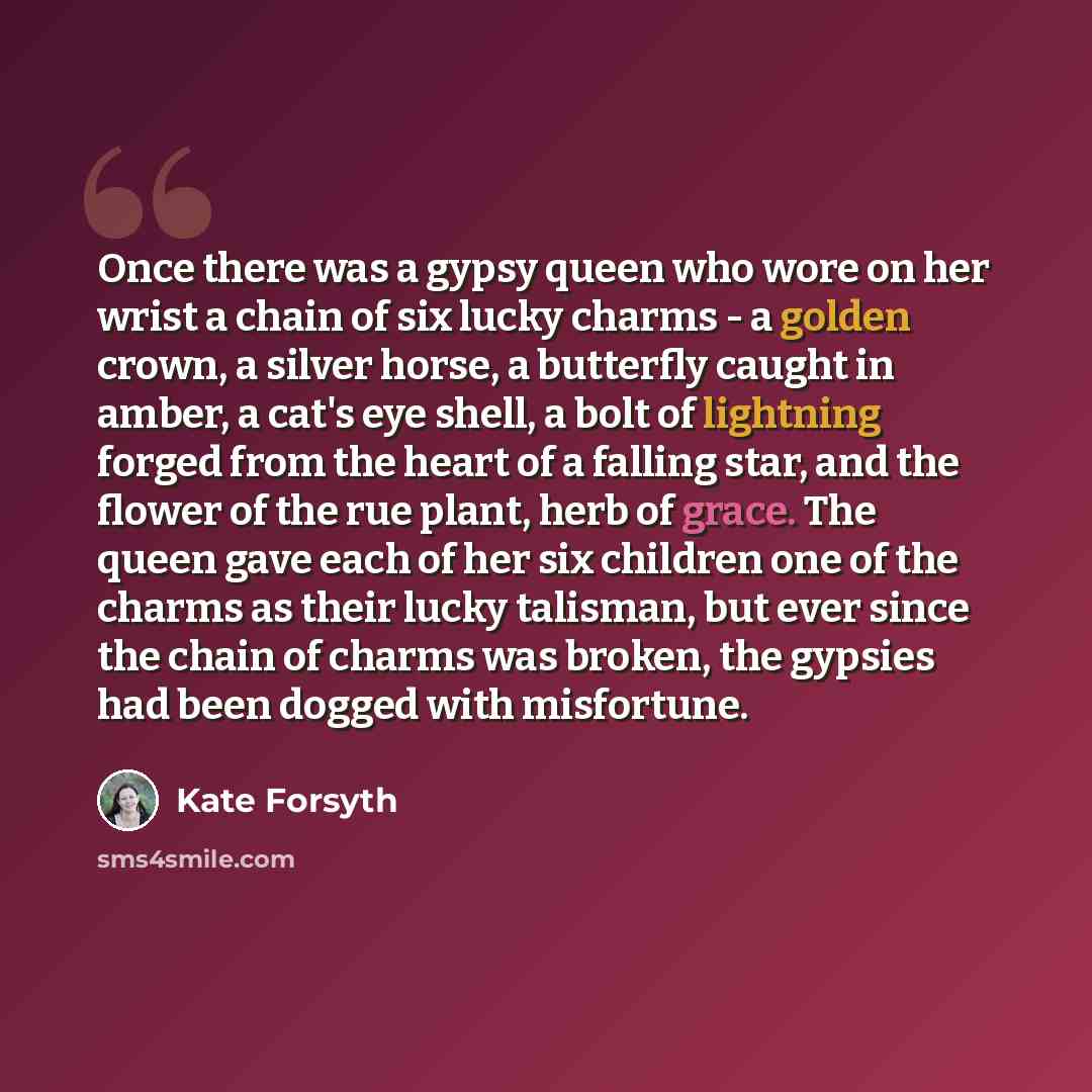 “Once there was a gypsy queen who wore on her wrist a chain of six lucky charms - a golden crown, a silver horse, a butterfly caught in amber, a cat's eye shell, a bolt of lightning forged from the heart of a falling star, and the flower of the rue plant, herb of grace. The queen gave each of her…” quote by Kate Forsyth
