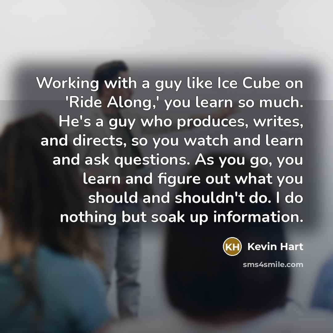 “Working with a guy like Ice Cube on 'Ride Along,' you learn so much. He's a guy who produces, writes, and directs, so you watch and learn and ask questions. As you go, you learn and figure out what you should and shouldn't do. I do nothing but soak up information.” quote by Kevin Hart