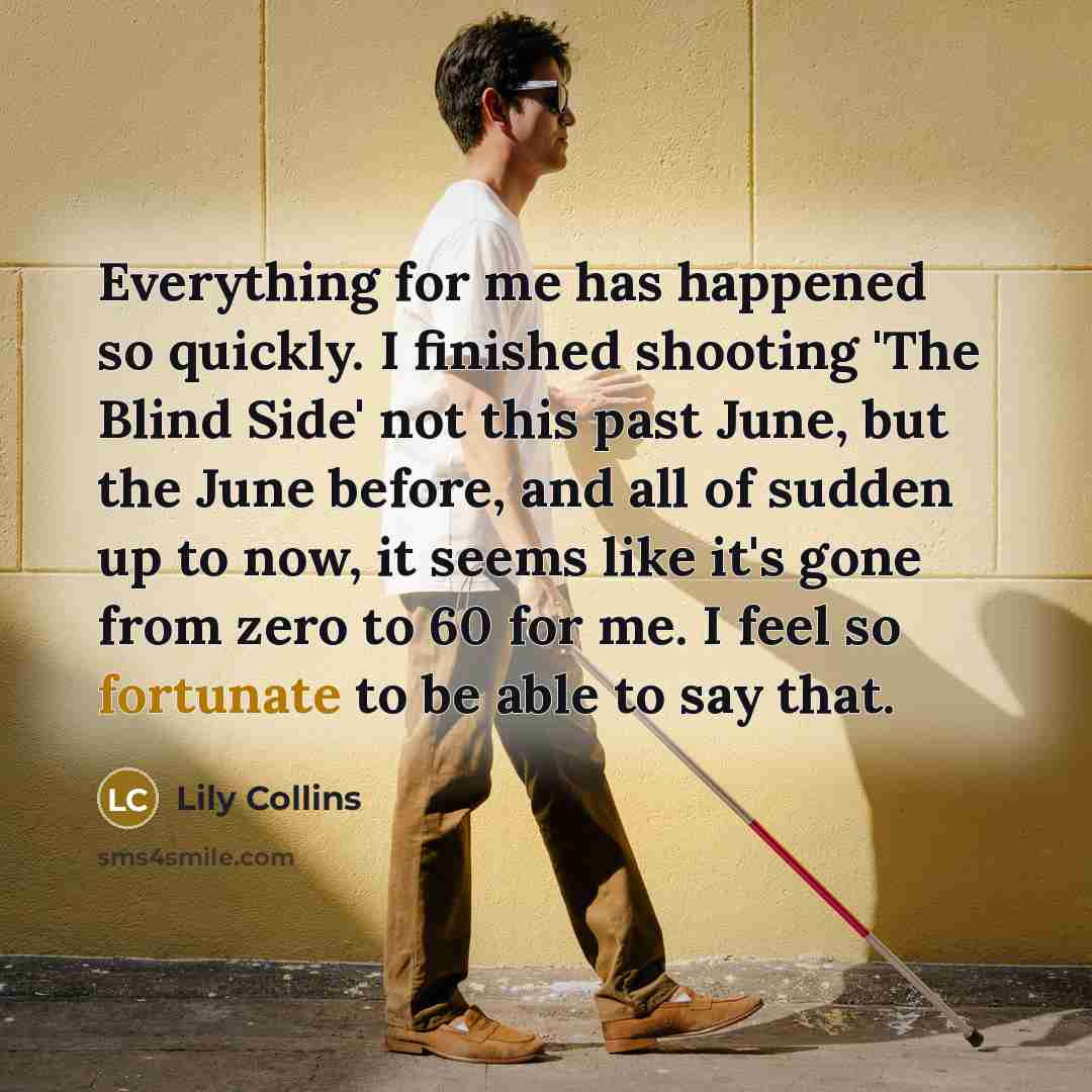 “Everything for me has happened so quickly. I finished shooting 'The Blind Side' not this past June, but the June before, and all of sudden up to now, it seems like it's gone from zero to 60 for me. I feel so fortunate to be able to say that.” quote by Lily Collins