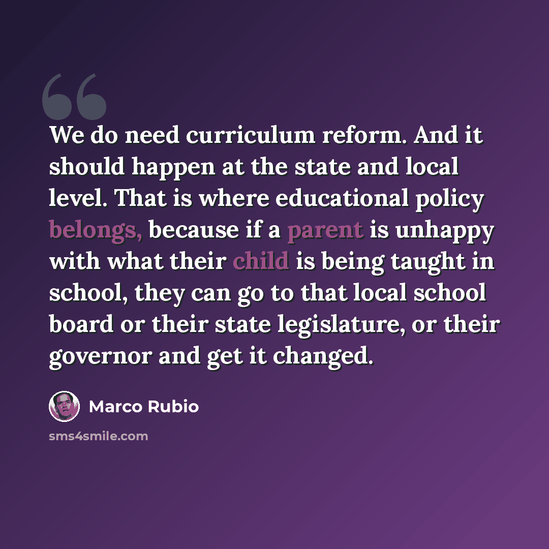 “We do need curriculum reform. And it should happen at the state and local level. That is where educational policy belongs, because if a parent is unhappy with what their child is being taught in school, they can go to that local school board or their state legislature, or their governor and get it…” quote by Marco Rubio