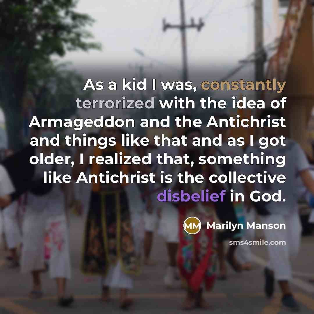 “As a kid I was, constantly terrorized with the idea of Armageddon and the Antichrist and things like that and as I got older, I realized that, something like Antichrist is the collective disbelief in God.” quote by Marilyn Manson