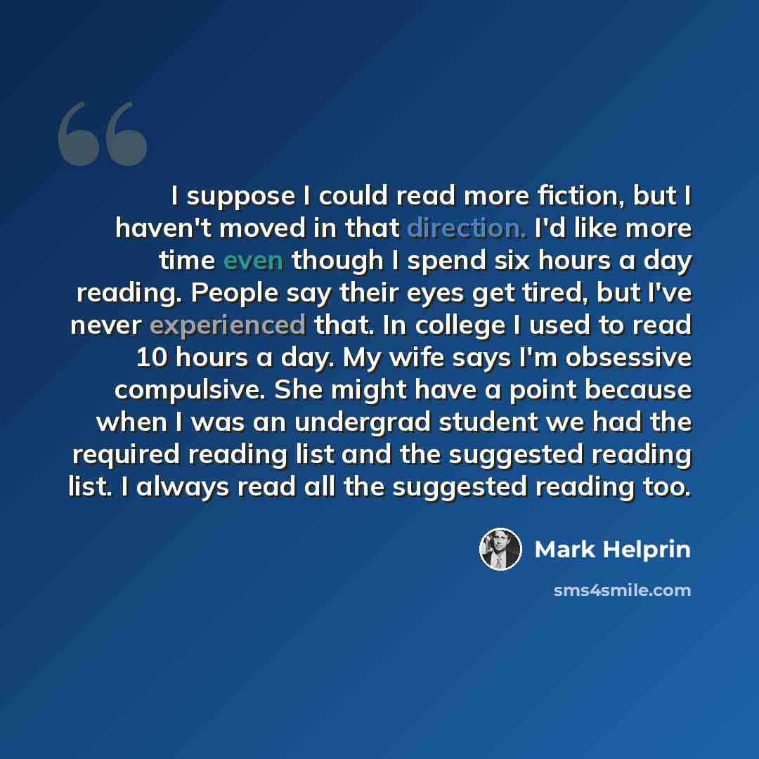 “I suppose I could read more fiction, but I haven't moved in that direction. I'd like more time even though I spend six hours a day reading. People say their eyes get tired, but I've never experienced that. In college I used to read 10 hours a day. My wife says I'm obsessive compulsive. She might…” quote by Mark Helprin