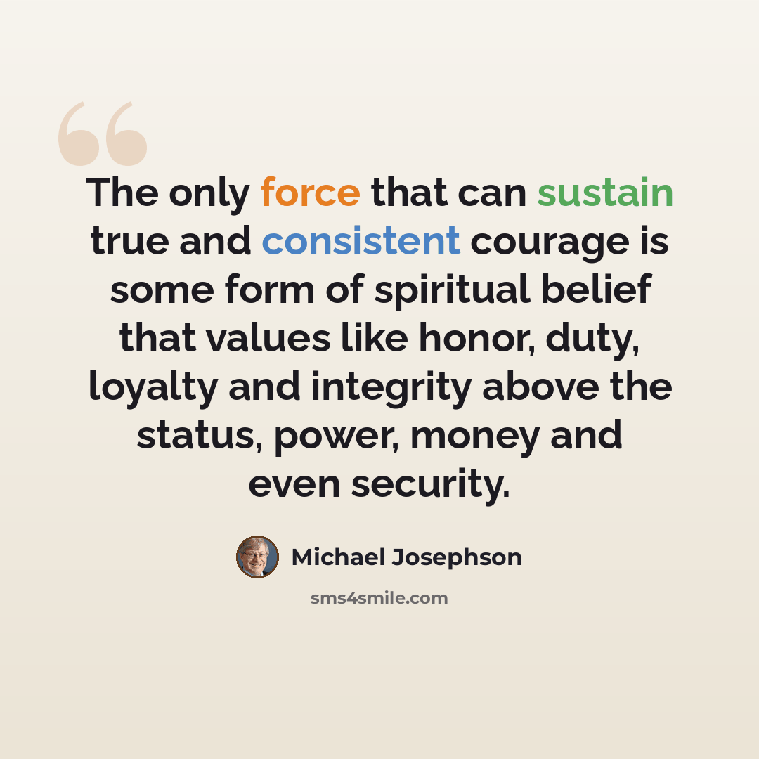 “The only force that can sustain true and consistent courage is some form of spiritual belief that values like honor, duty, loyalty and integrity above the status, power, money and even security.” quote by Michael Josephson
