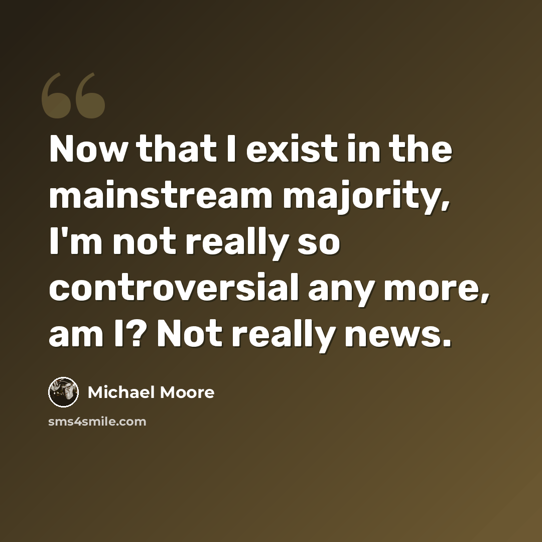 “Now that I exist in the mainstream majority, I'm not really so controversial any more, am I? Not really news.” quote by Michael Moore