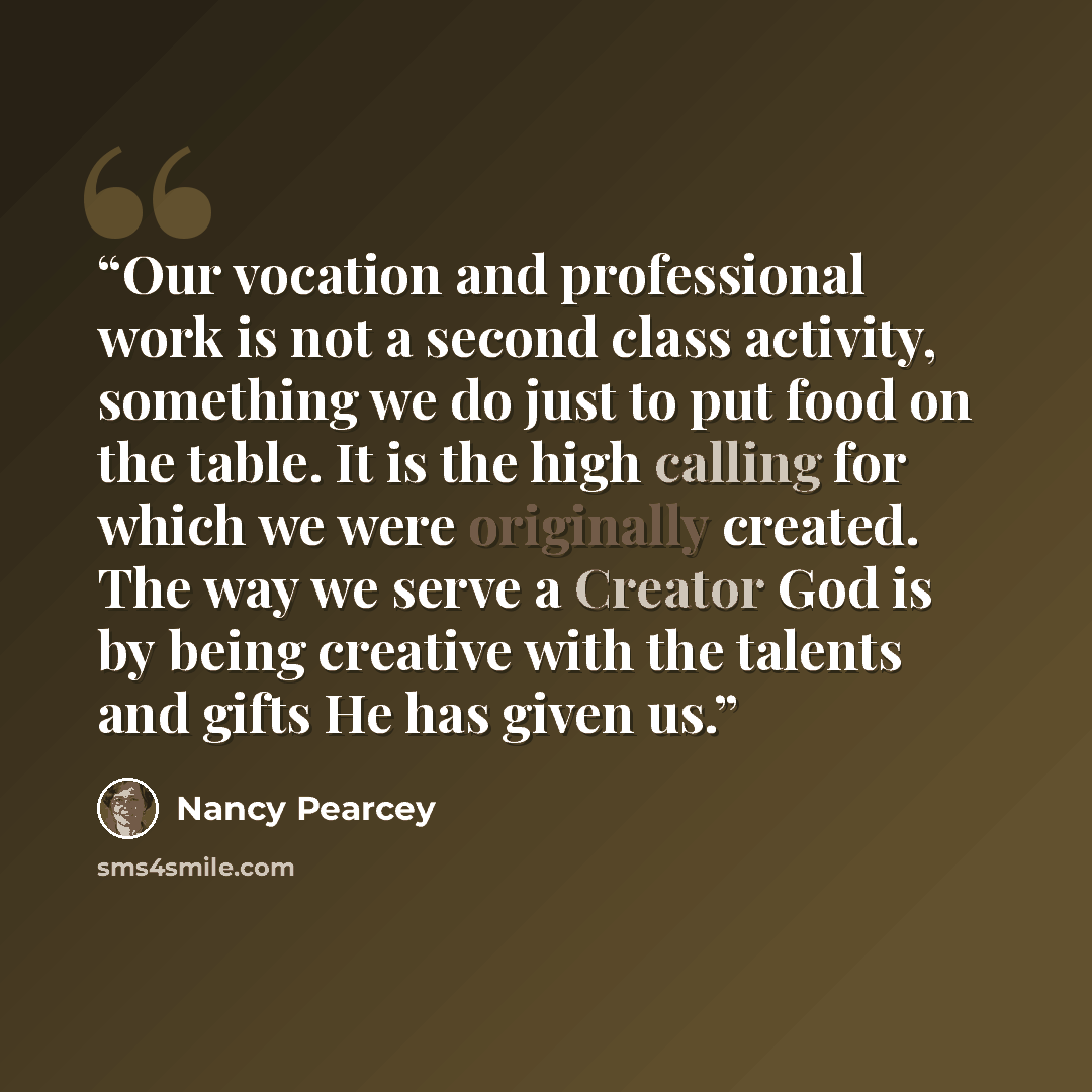 “Our vocation and professional work is not a second class activity, something we do just to put food on the table. It is the high calling for which we were originally created. The way we serve a Creator God is by being creative with the talents and gifts He has given us.” quote by Nancy Pearcey