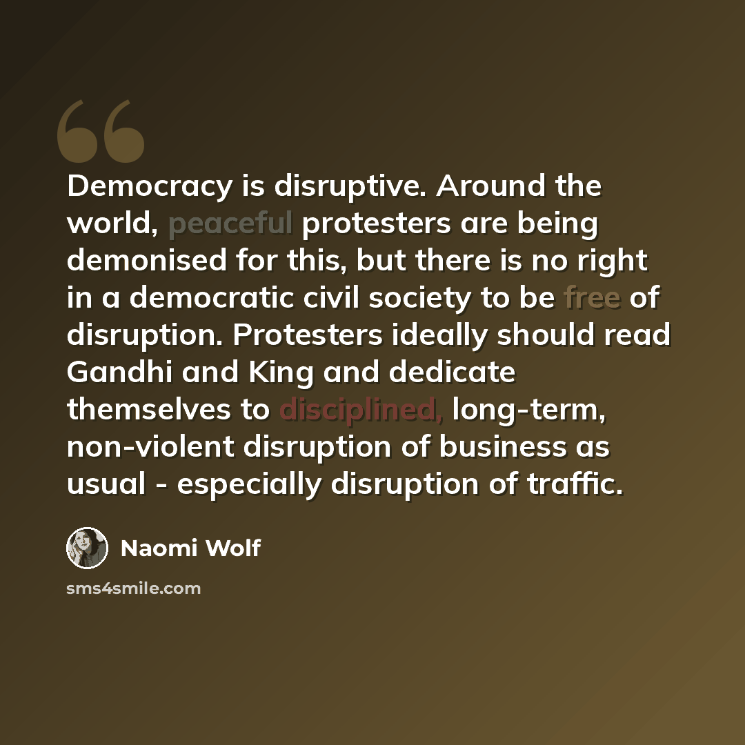“Democracy is disruptive. Around the world, peaceful protesters are being demonised for this, but there is no right in a democratic civil society to be free of disruption. Protesters ideally should read Gandhi and King and dedicate themselves to disciplined, long-term, non-violent disruption of…” quote by Naomi Wolf