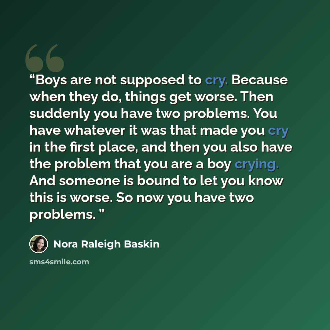 “Boys are not supposed to cry. Because when they do, things get worse. Then suddenly you have two problems. You have whatever it was that made you cry in the first place, and then you also have the problem that you are a boy crying. And someone is bound to let you know this is worse. So now you…” quote by Nora Raleigh Baskin