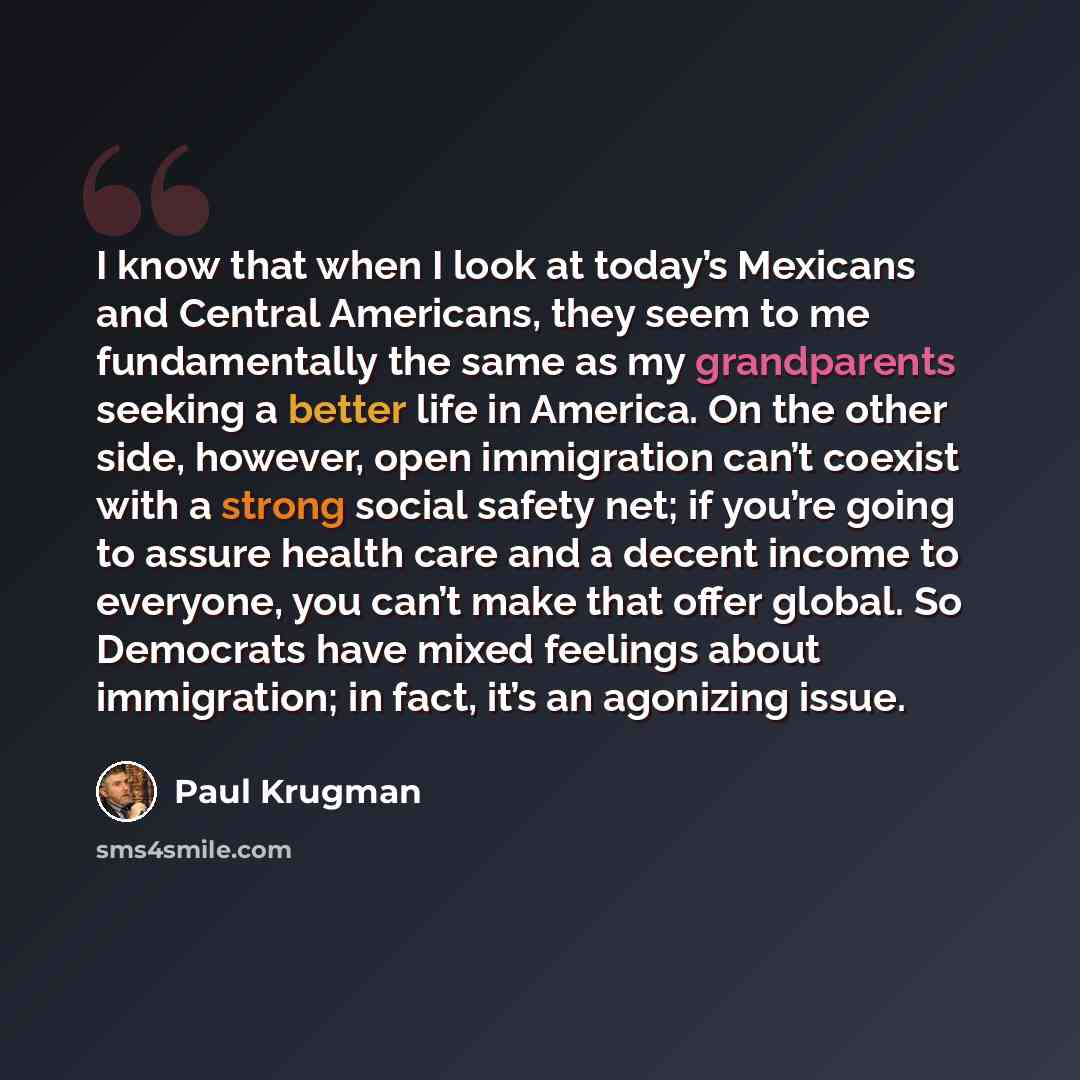 “I know that when I look at today’s Mexicans and Central Americans, they seem to me fundamentally the same as my grandparents seeking a better life in America. On the other side, however, open immigration can’t coexist with a strong social safety net; if you’re going to assure health care and a…” quote by Paul Krugman