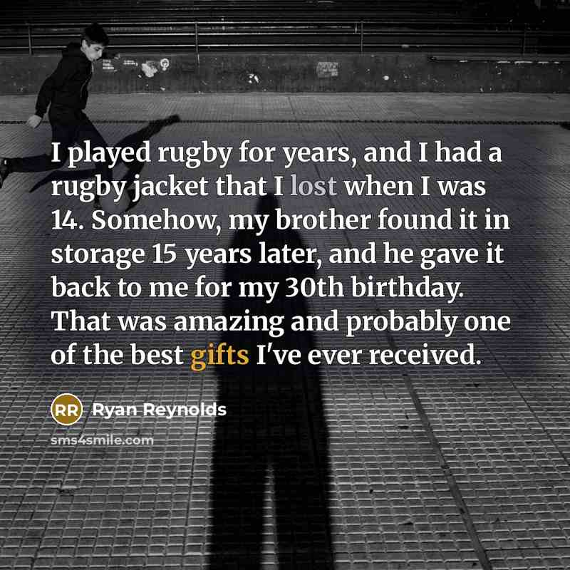 “I played rugby for years, and I had a rugby jacket that I lost when I was 14. Somehow, my brother found it in storage 15 years later, and he gave it back to me for my 30th birthday. That was amazing and probably one of the best gifts I've ever received.” quote by Ryan Reynolds