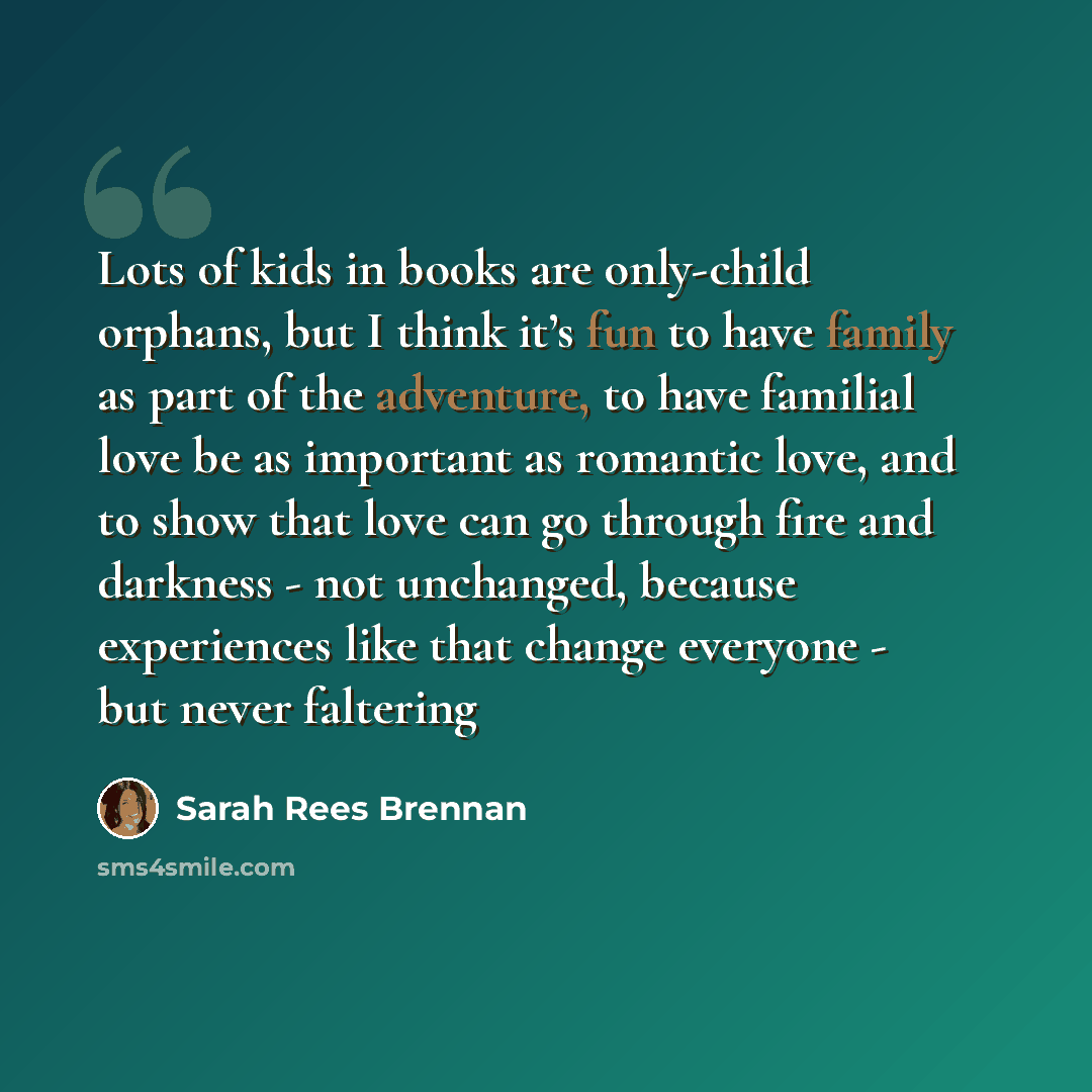 “Lots of kids in books are only-child orphans, but I think it’s fun to have family as part of the adventure, to have familial love be as important as romantic love, and to show that love can go through fire and darkness - not unchanged, because experiences like that change everyone - but never…” quote by Sarah Rees Brennan
