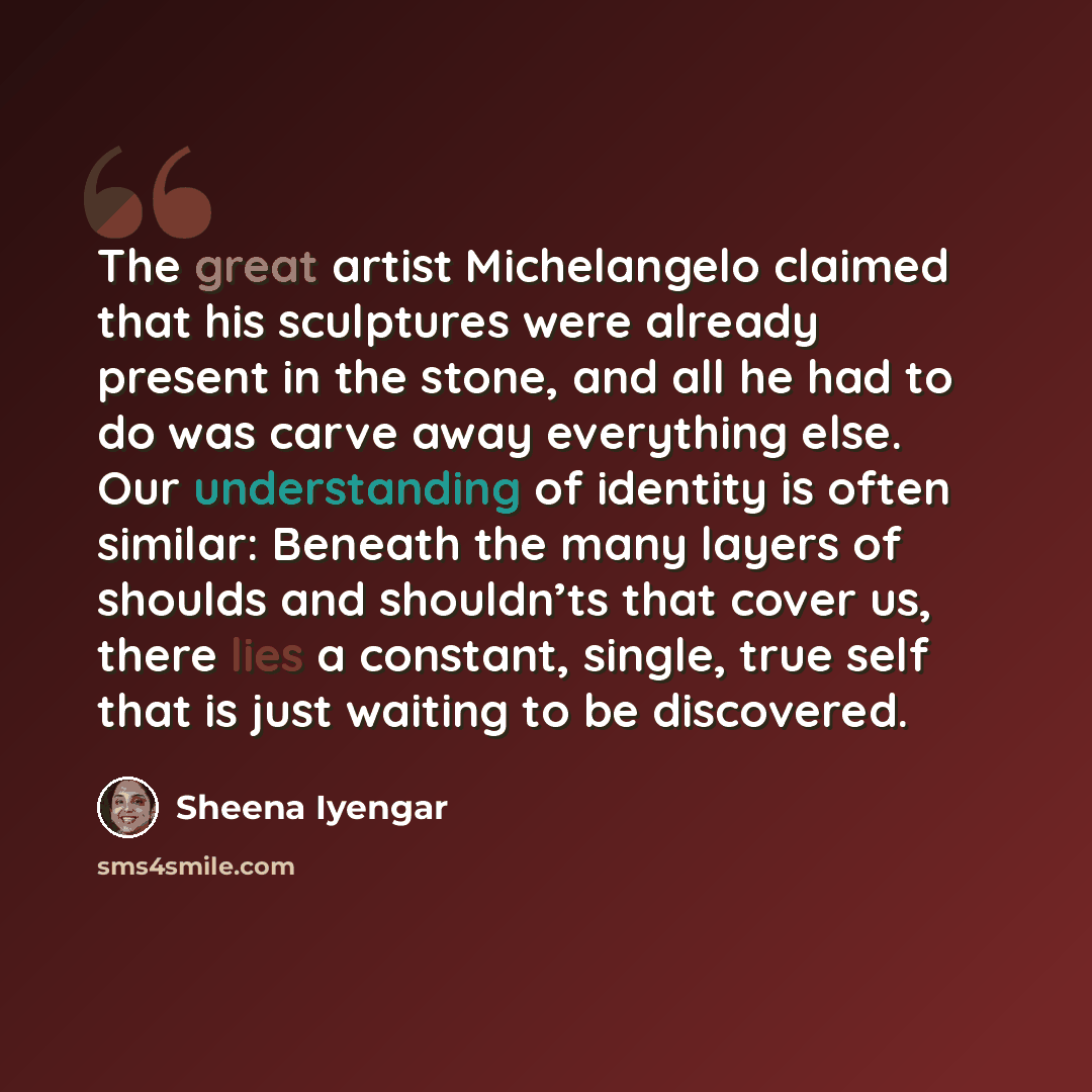 “The great artist Michelangelo claimed that his sculptures were already present in the stone, and all he had to do was carve away everything else. Our understanding of identity is often similar: Beneath the many layers of shoulds and shouldn’ts that cover us, there lies a constant, single, true…” quote by Sheena Iyengar
