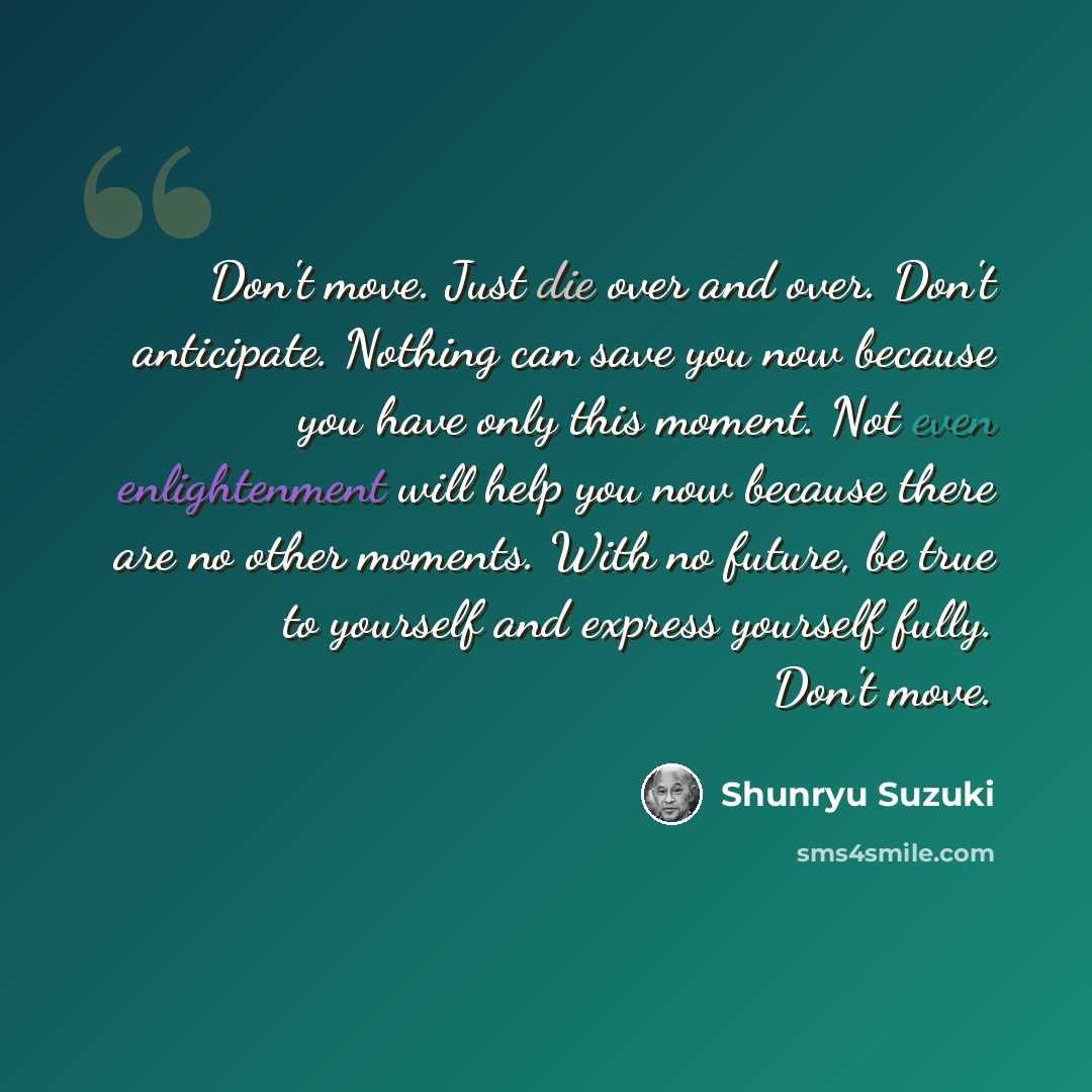“Don't move. Just die over and over. Don't anticipate. Nothing can save you now because you have only this moment. Not even enlightenment will help you now because there are no other moments. With no future, be true to yourself and express yourself fully. Don't move.” quote by Shunryu Suzuki