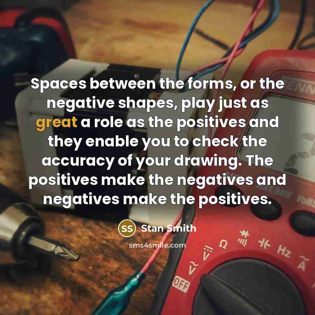 “Spaces between the forms, or the negative shapes, play just as great a role as the positives and they enable you to check the accuracy of your drawing. The positives make the negatives and negatives make the positives.” quote by Stan Smith