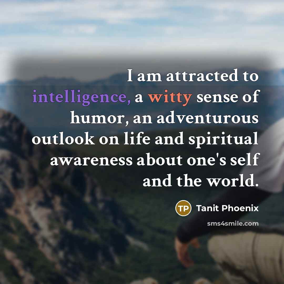“I am attracted to intelligence, a witty sense of humor, an adventurous outlook on life and spiritual awareness about one's self and the world.” quote by Tanit Phoenix