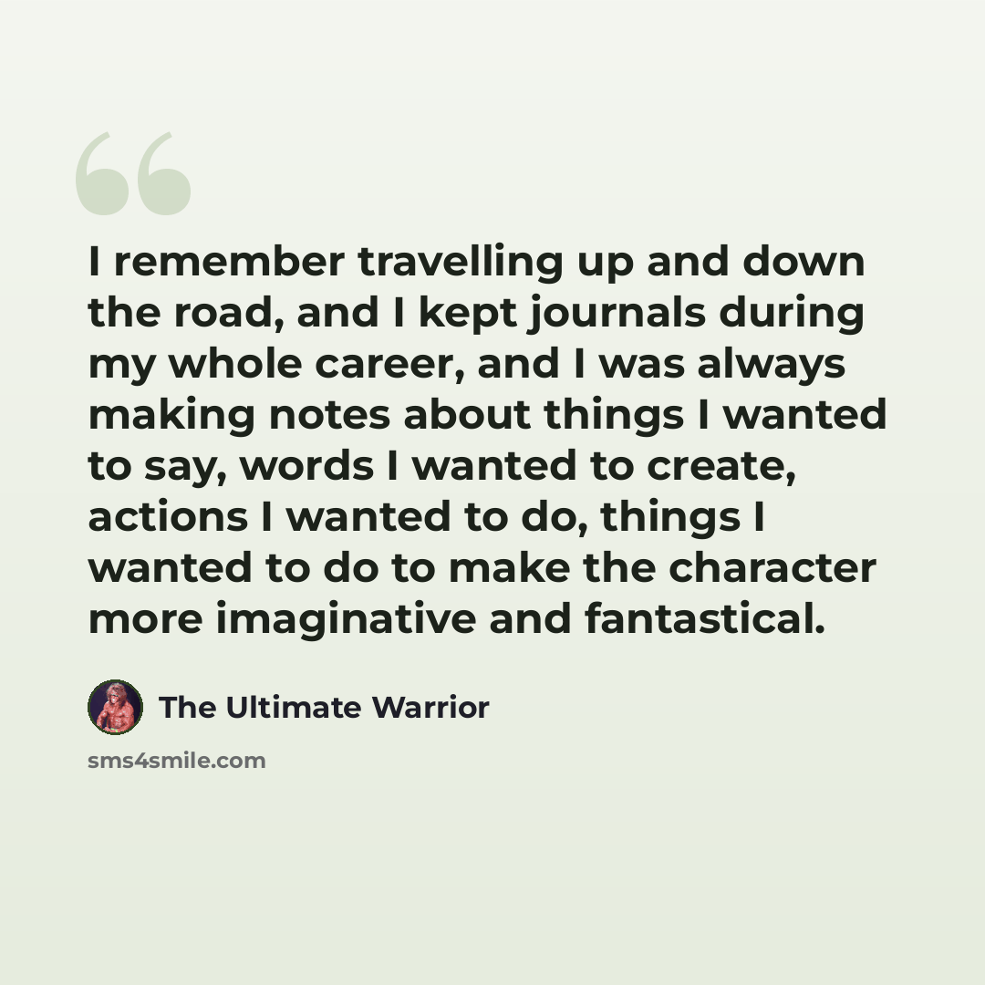 “I remember travelling up and down the road, and I kept journals during my whole career, and I was always making notes about things I wanted to say, words I wanted to create, actions I wanted to do, things I wanted to do to make the character more imaginative and fantastical.” quote by The Ultimate Warrior