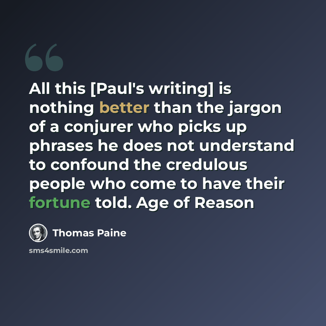 “All this [Paul's writing] is nothing better than the jargon of a conjurer who picks up phrases he does not understand to confound the credulous people who come to have their fortune told. Age of Reason” quote by Thomas Paine