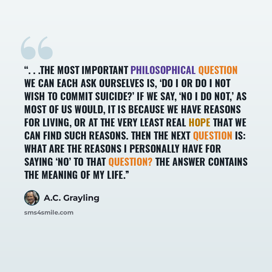 “. . .the most important philosophical question we can each ask ourselves is, ‘Do I or do I not wish to commit suicide?’ If we say, ‘No I do not,’ as most of us would, it is because we have reasons for living, or at the very least real hope that we can find such reasons. Then the next question is…” quote by A.C. Grayling