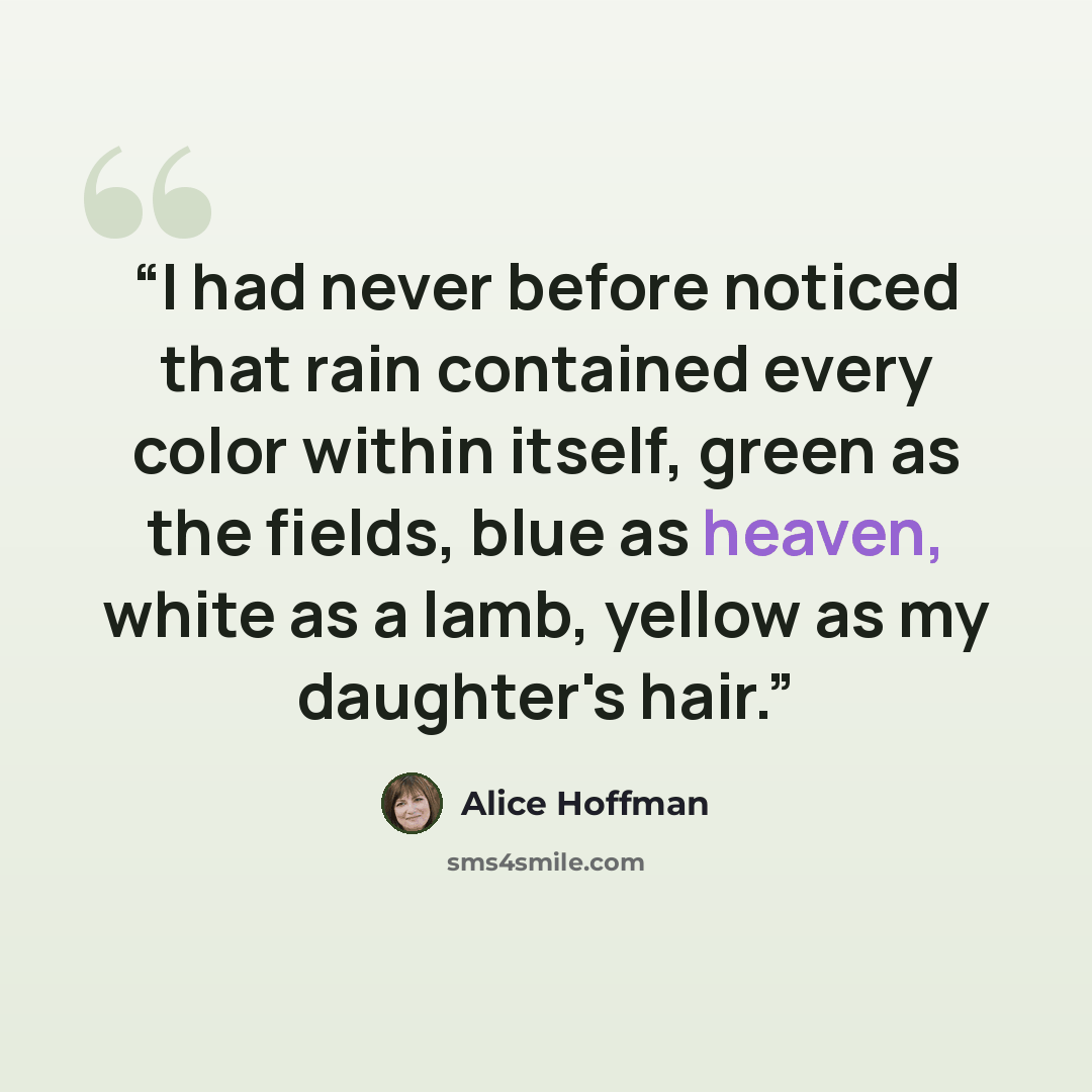 “I had never before noticed that rain contained every color within itself, green as the fields, blue as heaven, white as a lamb, yellow as my daughter's hair.” quote by Alice Hoffman