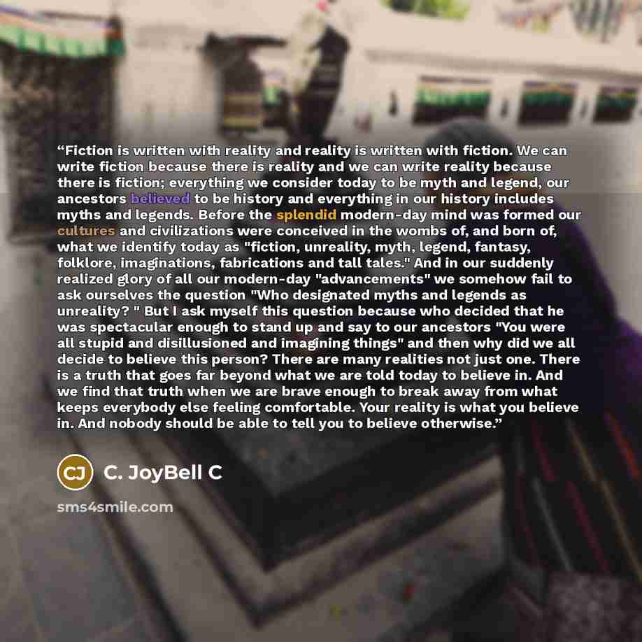 “Fiction is written with reality and reality is written with fiction. We can write fiction because there is reality and we can write reality because there is fiction; everything we consider today to be myth and legend, our ancestors believed to be history and everything in our history includes…” quote by C. JoyBell C