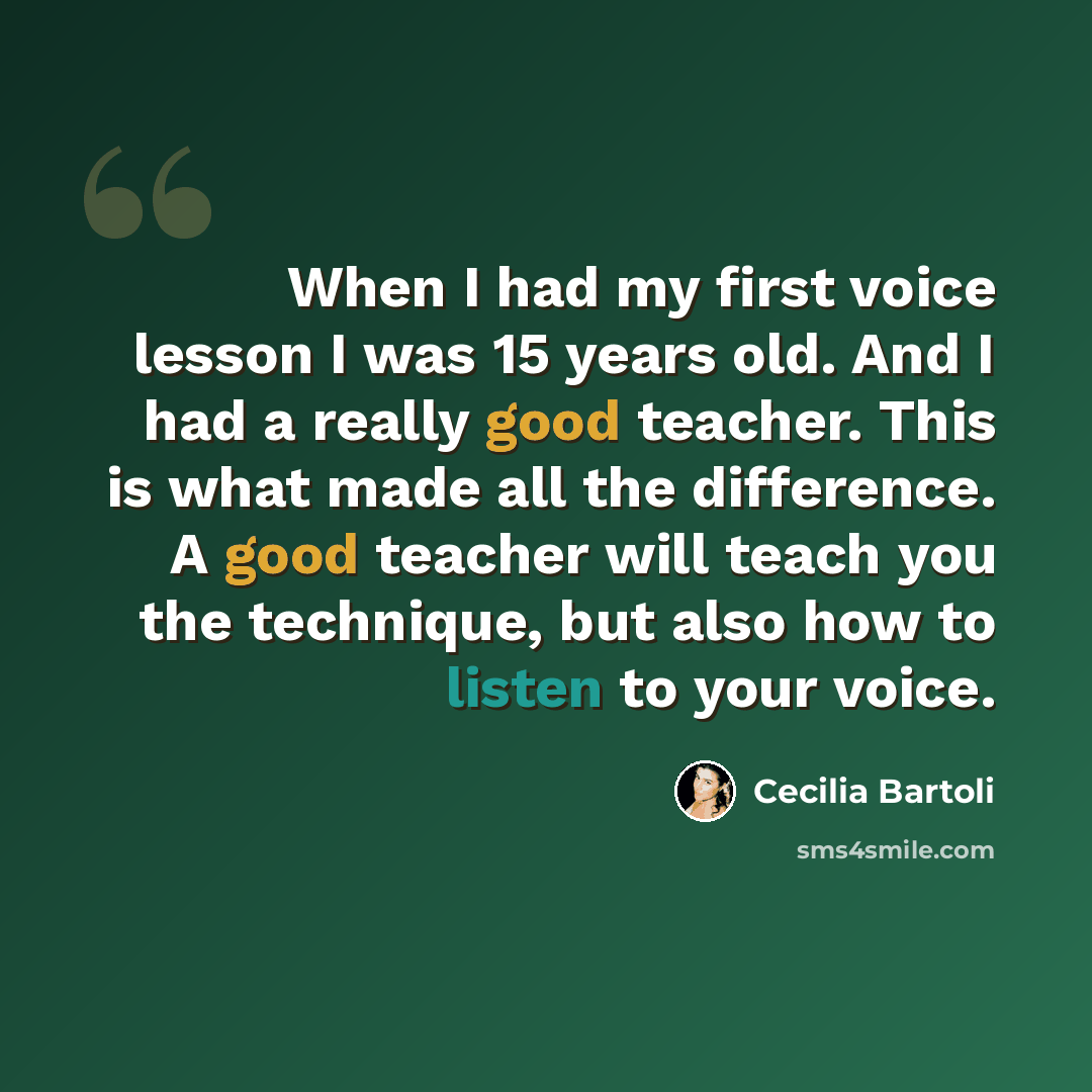 “When I had my first voice lesson I was 15 years old. And I had a really good teacher. This is what made all the difference. A good teacher will teach you the technique, but also how to listen to your voice.” quote by Cecilia Bartoli