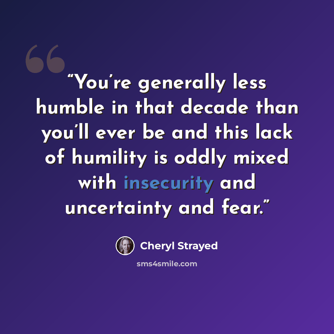 “You’re generally less humble in that decade than you’ll ever be and this lack of humility is oddly mixed with insecurity and uncertainty and fear.” quote by Cheryl Strayed
