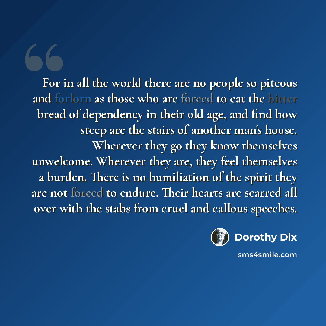 “For in all the world there are no people so piteous and forlorn as those who are forced to eat the bitter bread of dependency in their old age, and find how steep are the stairs of another man's house. Wherever they go they know themselves unwelcome. Wherever they are, they feel themselves a…” quote by Dorothy Dix