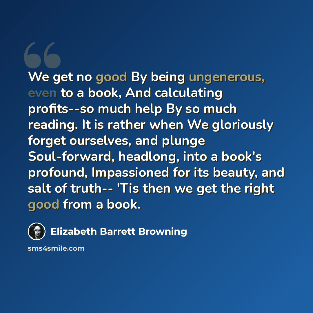 “We get no good By being ungenerous, even to a book, And calculating profits--so much help By so much reading. It is rather when We gloriously forget ourselves, and plunge Soul-forward, headlong, into a book's profound, Impassioned for its beauty, and salt of truth-- 'Tis then we get the right good…” quote by Elizabeth Barrett Browning