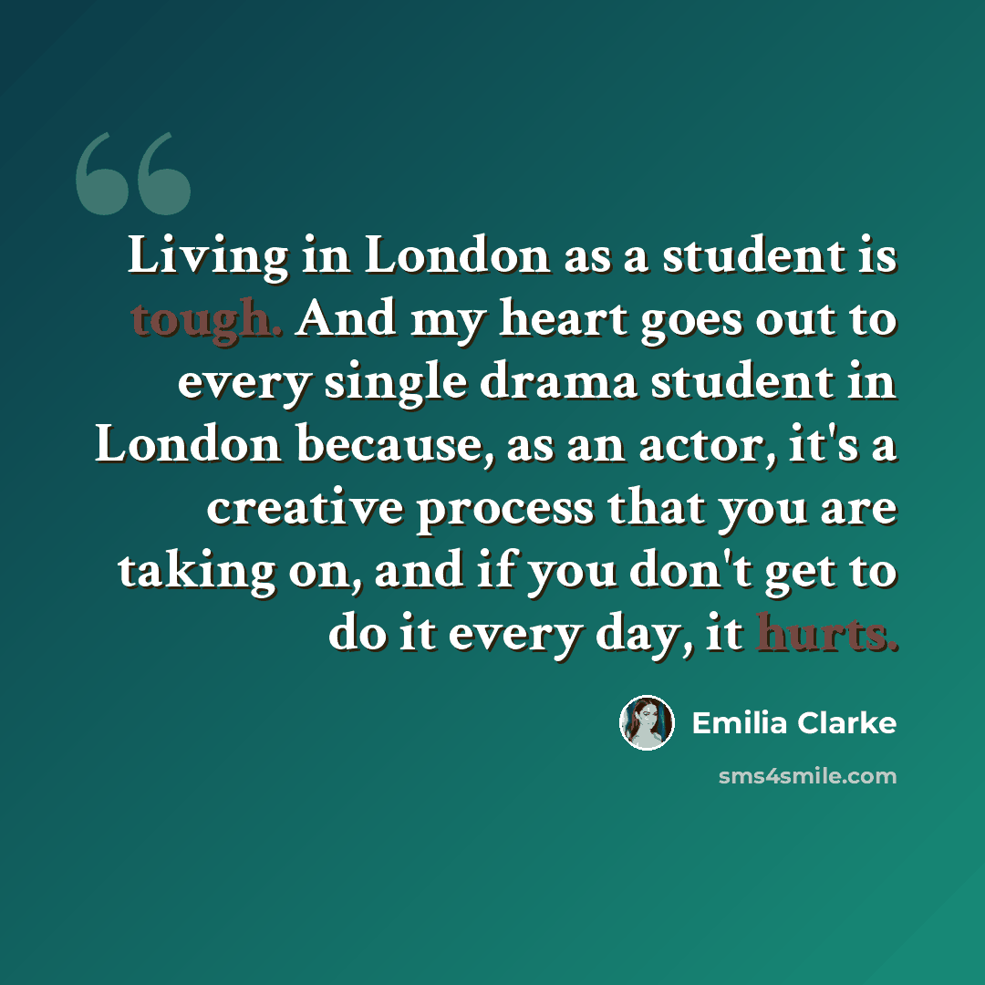“Living in London as a student is tough. And my heart goes out to every single drama student in London because, as an actor, it's a creative process that you are taking on, and if you don't get to do it every day, it hurts.” quote by Emilia Clarke