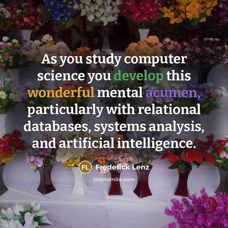 “As you study computer science you develop this wonderful mental acumen, particularly with relational databases, systems analysis, and artificial intelligence.” quote by Frederick Lenz