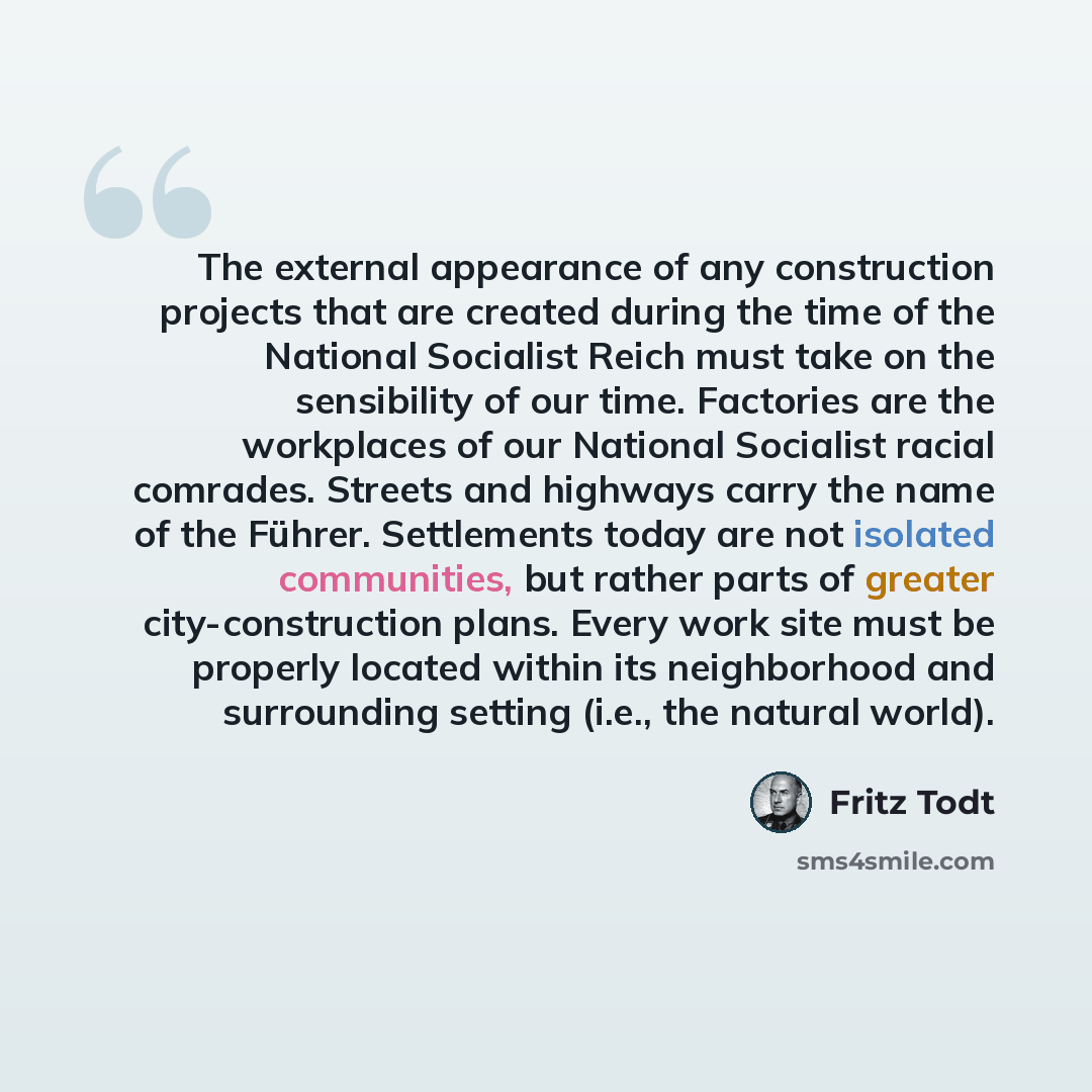 “The external appearance of any construction projects that are created during the time of the National Socialist Reich must take on the sensibility of our time. Factories are the workplaces of our National Socialist racial comrades. Streets and highways carry the name of the Führer. Settlements…” quote by Fritz Todt