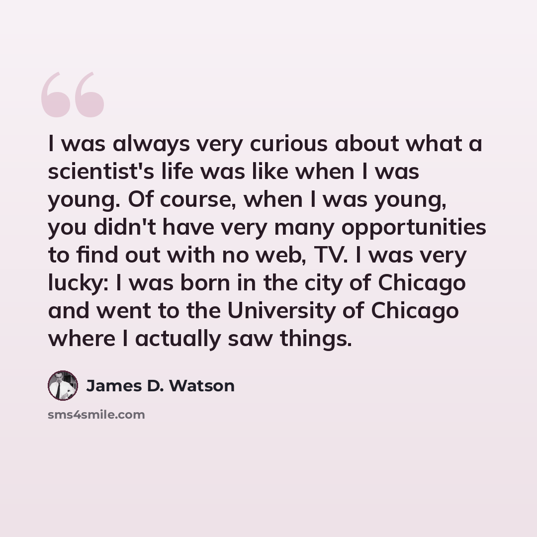 “I was always very curious about what a scientist's life was like when I was young. Of course, when I was young, you didn't have very many opportunities to find out with no web, TV. I was very lucky: I was born in the city of Chicago and went to the University of Chicago where I actually saw things.” quote by James D. Watson