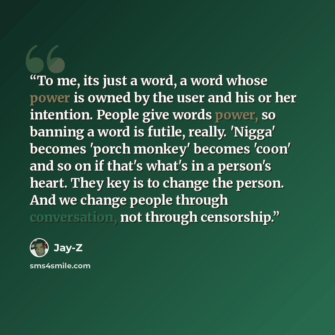 “To me, its just a word, a word whose power is owned by the user and his or her intention. People give words power, so banning a word is futile, really. 'Nigga' becomes 'porch monkey' becomes 'coon' and so on if that's what's in a person's heart. They key is to change the person. And we change…” quote by Jay-Z