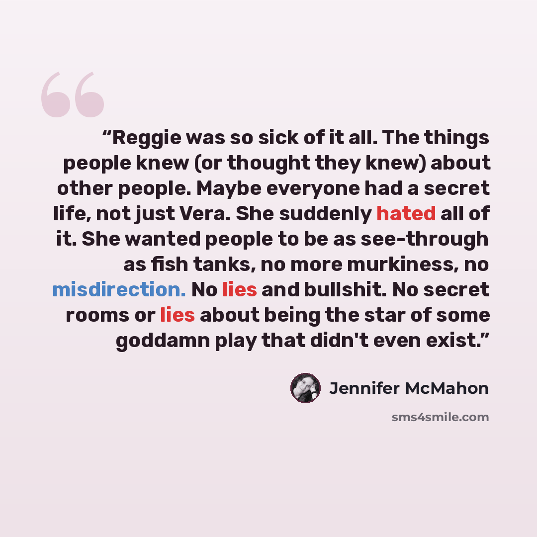 “Reggie was so sick of it all. The things people knew (or thought they knew) about other people. Maybe everyone had a secret life, not just Vera. She suddenly hated all of it. She wanted people to be as see-through as fish tanks, no more murkiness, no misdirection. No lies and bullshit. No secret…” quote by Jennifer McMahon