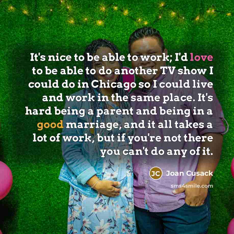 “It's nice to be able to work; I'd love to be able to do another TV show I could do in Chicago so I could live and work in the same place. It's hard being a parent and being in a good marriage, and it all takes a lot of work, but if you're not there you can't do any of it.” quote by Joan Cusack