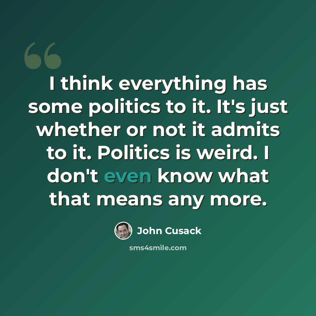 “I think everything has some politics to it. It's just whether or not it admits to it. Politics is weird. I don't even know what that means any more.” quote by John Cusack
