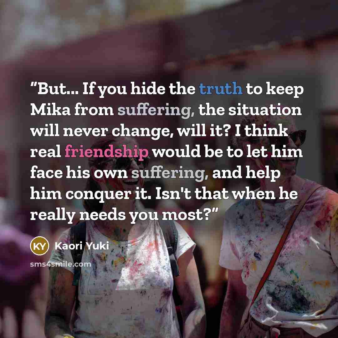 “But... If you hide the truth to keep Mika from suffering, the situation will never change, will it? I think real friendship would be to let him face his own suffering, and help him conquer it. Isn't that when he really needs you most?” quote by Kaori Yuki