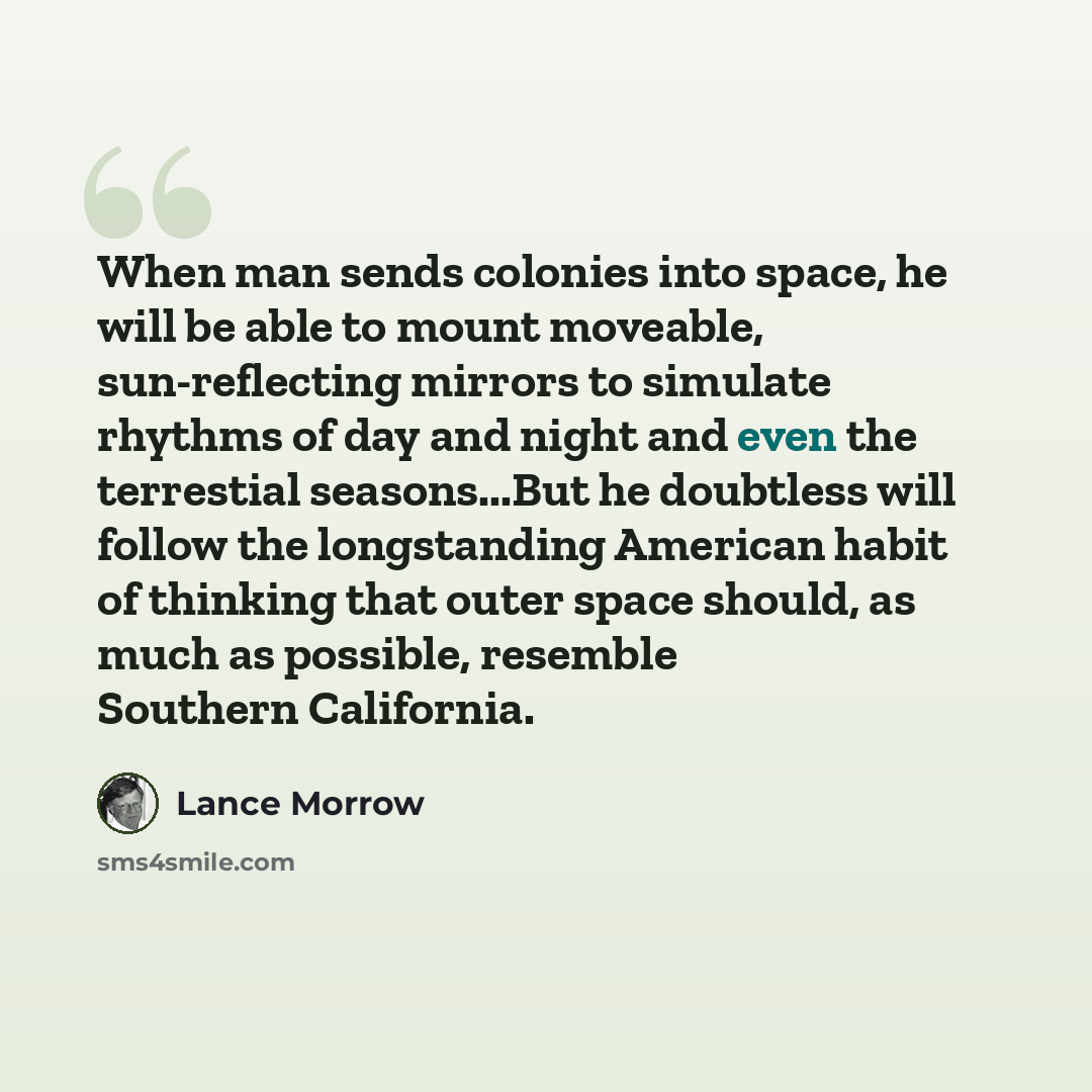 “When man sends colonies into space, he will be able to mount moveable, sun-reflecting mirrors to simulate rhythms of day and night and even the terrestial seasons...But he doubtless will follow the longstanding American habit of thinking that outer space should, as much as possible, resemble…” quote by Lance Morrow