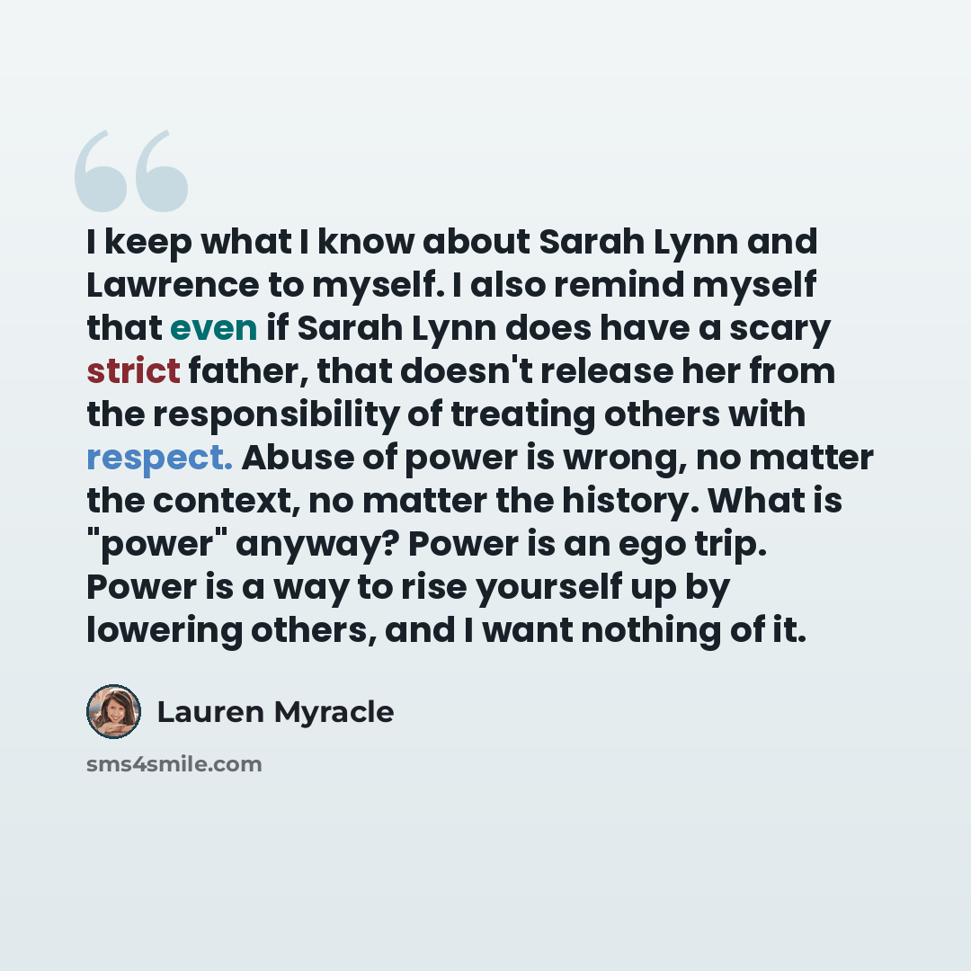 “I keep what I know about Sarah Lynn and Lawrence to myself. I also remind myself that even if Sarah Lynn does have a scary strict father, that doesn't release her from the responsibility of treating others with respect. Abuse of power is wrong, no matter the context, no matter the history. What is…” quote by Lauren Myracle