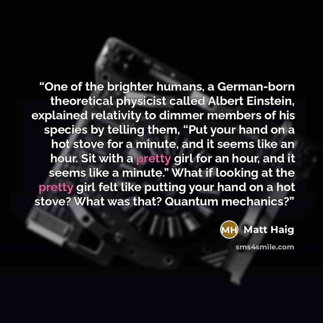 “One of the brighter humans, a German-born theoretical physicist called Albert Einstein, explained relativity to dimmer members of his species by telling them, “Put your hand on a hot stove for a minute, and it seems like an hour. Sit with a pretty girl for an hour, and it seems like a minute.”…” quote by Matt Haig