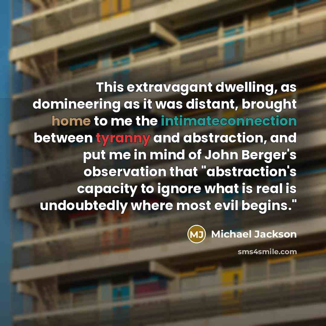 “This extravagant dwelling, as domineering as it was distant, brought home to me the intimateconnection between tyranny and abstraction, and put me in mind of John Berger's observation that "abstraction's capacity to ignore what is real is undoubtedly where most evil begins."” quote by Michael Jackson
