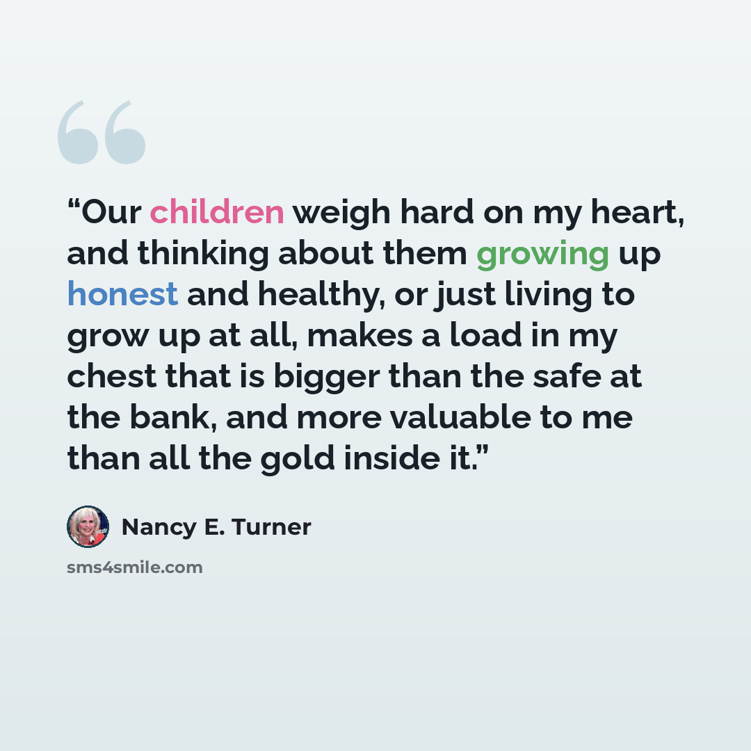 “Our children weigh hard on my heart, and thinking about them growing up honest and healthy, or just living to grow up at all, makes a load in my chest that is bigger than the safe at the bank, and more valuable to me than all the gold inside it.” quote by Nancy E. Turner