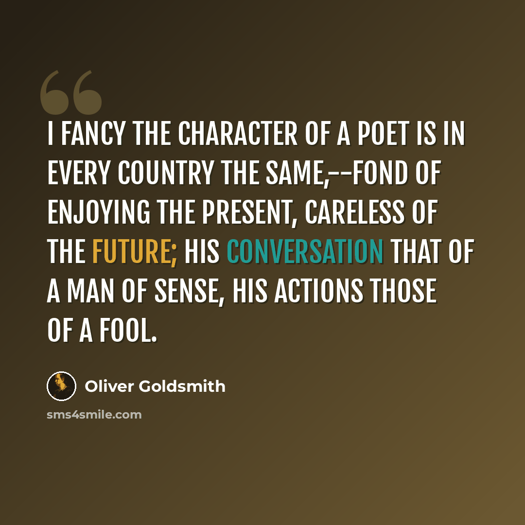 “I fancy the character of a poet is in every country the same,--fond of enjoying the present, careless of the future; his conversation that of a man of sense, his actions those of a fool.” quote by Oliver Goldsmith